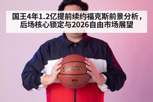 国王4年1.2亿提前续约福克斯前景分析,后场核心锁定与2026自由市场展望