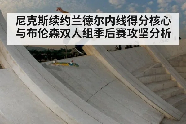 尼克斯续约兰德尔内线得分核心与布伦森双人组季后赛攻坚分析