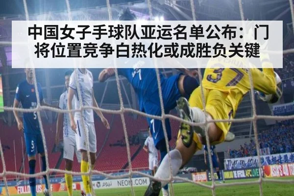 中国女子手球队亚运名单公布：门将位置竞争白热化或成胜负关键