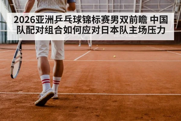 2026亚洲乒乓球锦标赛男双前瞻 中国队配对组合如何应对日本队主场压力